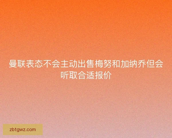曼联表态不会主动出售梅努和加纳乔但会听取合适报价