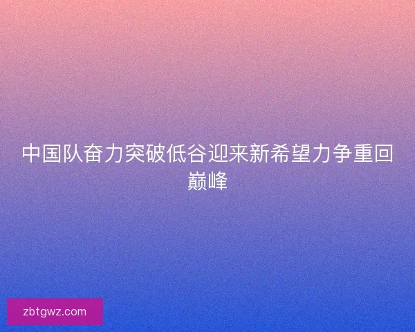 中国队奋力突破低谷迎来新希望力争重回巅峰
