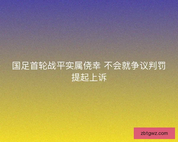 国足首轮战平实属侥幸 不会就争议判罚提起上诉