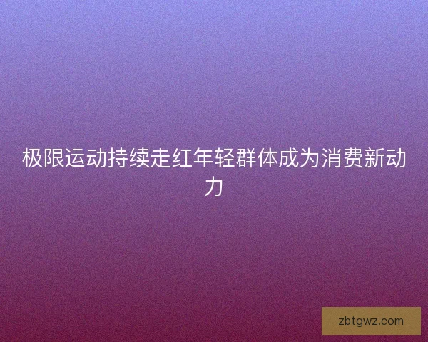 极限运动持续走红年轻群体成为消费新动力