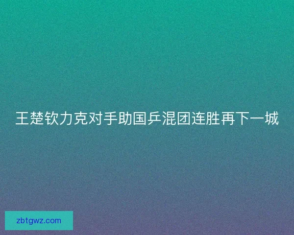 王楚钦力克对手助国乒混团连胜再下一城