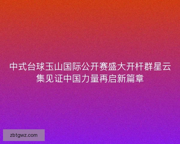 中式台球玉山国际公开赛盛大开杆群星云集见证中国力量再启新篇章