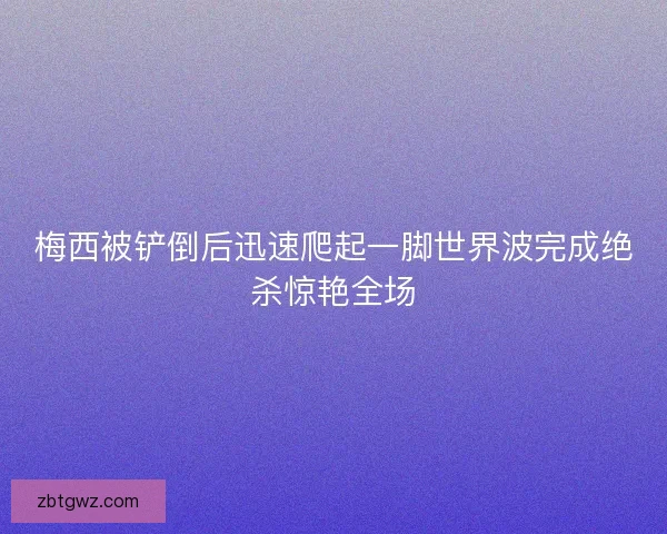 梅西被铲倒后迅速爬起一脚世界波完成绝杀惊艳全场