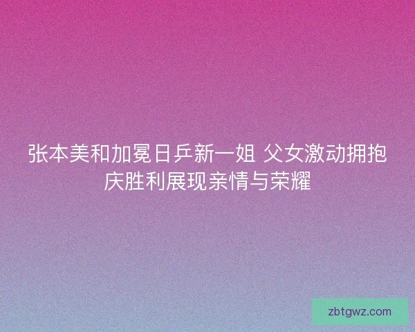 张本美和加冕日乒新一姐 父女激动拥抱庆胜利展现亲情与荣耀