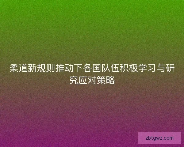 柔道新规则推动下各国队伍积极学习与研究应对策略