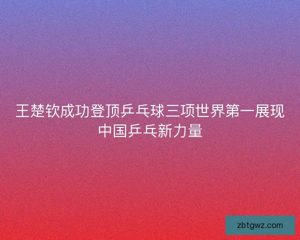 王楚钦成功登顶乒乓球三项世界第一展现中国乒乓新力量