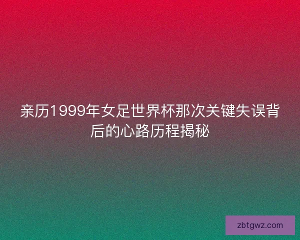 亲历1999年女足世界杯那次关键失误背后的心路历程揭秘