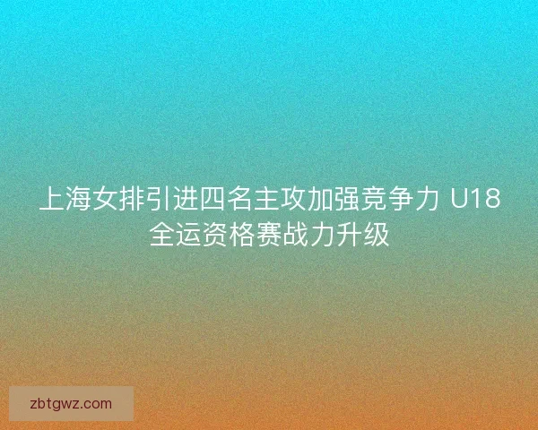 上海女排引进四名主攻加强竞争力 U18全运资格赛战力升级
