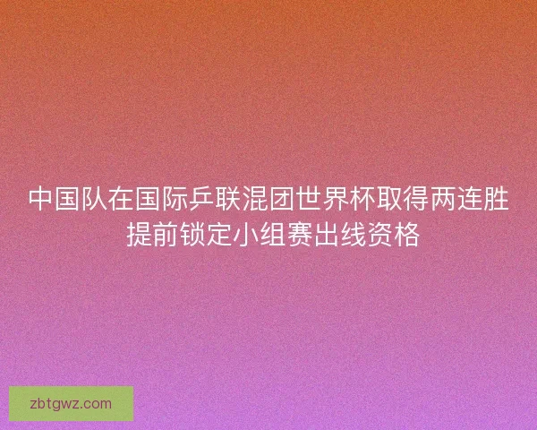 中国队在国际乒联混团世界杯取得两连胜 提前锁定小组赛出线资格