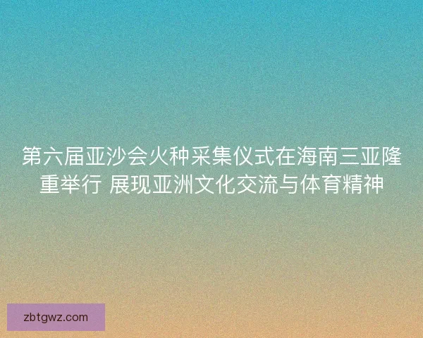 第六届亚沙会火种采集仪式在海南三亚隆重举行 展现亚洲文化交流与体育精神