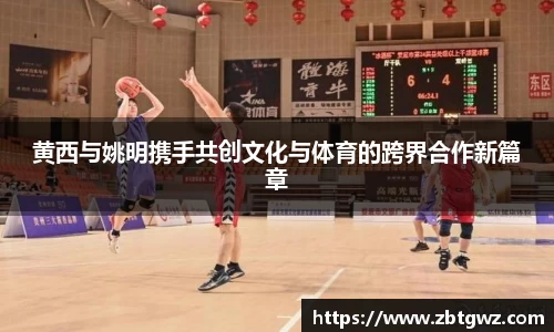 黄西与姚明携手共创文化与体育的跨界合作新篇章